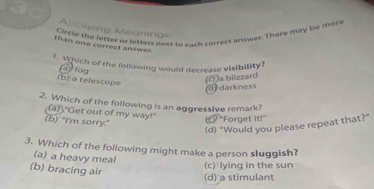 Applying Meanings
Circle the letter or letters next to each correct answer. There may be more
than one correct answer.
1. Which of the following would decrease visibility?
a) fog
(b) a telescope
c) a blizzard
d darkness
2. Which of the following is an aggressive remark?
(a) “Get out of my way!”
(b) “I’m sorry.”
(c) ''Forget it!”
(d) “Would you please repeat that?”
3. Which of the following might make a person sluggish?
(a) a heavy meal
(c) lying in the sun
(b) bracing air
(d) a stimulant