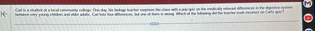 Carl is a student at a local community college. One day, his biology teacher surprises the class with a pop quiz on the medically relevant differences in the digestive system 
between very young children and older adults. Carl lists four differences, but one of them is wrong. Which of the following did the teacher mark incorrect on Carl's quiz?