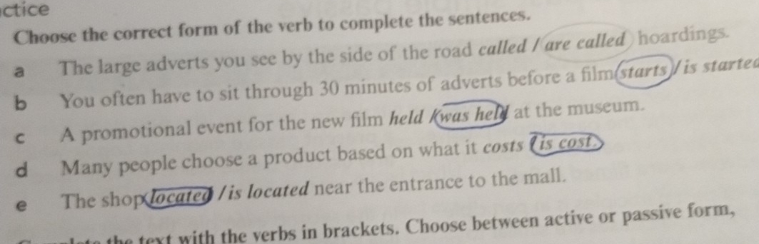 ctice
Choose the correct form of the verb to complete the sentences.
a The large adverts you see by the side of the road called /are called) hoardings.
b You often have to sit through 30 minutes of adverts before a film(starts)/ is started
c A promotional event for the new film held kwas held at the museum.
d Many people choose a product based on what it costs L is cost.
e The shop located /is located near the entrance to the mall.
the text with the verbs in brackets. Choose between active or passive form,