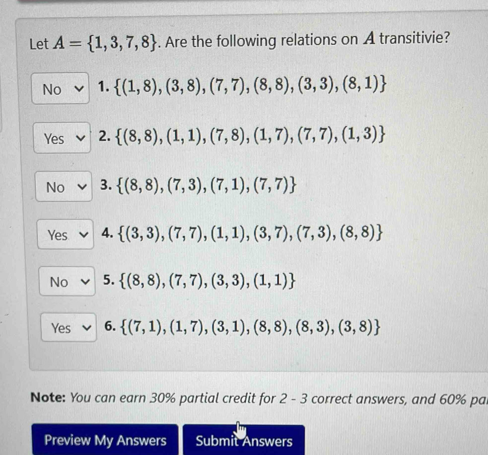 Let A= 1,3,7,8. Are the following relations on A transitivie?
No 1.  (1,8),(3,8),(7,7),(8,8),(3,3),(8,1)
Yes 2.  (8,8),(1,1),(7,8),(1,7),(7,7),(1,3)
No 3.  (8,8),(7,3),(7,1),(7,7)
Yes 4.  (3,3),(7,7),(1,1),(3,7),(7,3),(8,8)
No 5.  (8,8),(7,7),(3,3),(1,1)
Yes 6.  (7,1),(1,7),(3,1),(8,8),(8,3),(3,8)
Note: You can earn 30% partial credit for 2-3 correct answers, and 60% pa.
Preview My Answers Submit Answers