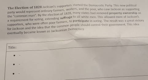 The Election of 1828 Jackson's supporters started the Democratic Party. This new political 
party would represent ordinary farmers, workers, and the poor, who saw Jackson as supporting 
the ''common man'. By the election of 1828, many states had removed property ownership as 
a requirement for voting, extending suffrage to all white men. This allowed more of Jackson's 
supporters, who were often poor farmers, to participate in voting. The result was a great victory 
for Jackson and the idea that the common people should control their government. This idea 
eventually became known as Jacksonian Democracy. 
Title: