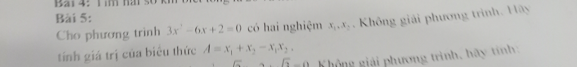 a i 4: h im hai so k 
Bài 5: 
Cho phương trình 3x^2-6x+2=0 có hai nghiệm x_1, x_2. Không giải phương trình. Hãy 
tính giá trị của biểu thức A=x_1+x_2-x_1x_2. 
A. sqrt(2)-0 Không giải phương trình, hãy tính: