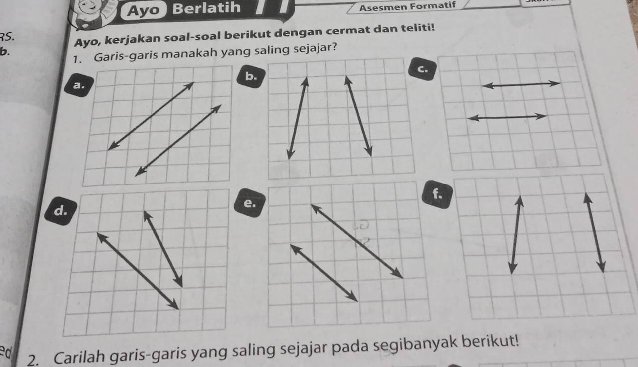 Ayo Berlatih Asesmen Formatif 
RS. 
Ayo, kerjakan soal-soal berikut dengan cermat dan teliti! 
b. 
1. Garis-garis manakah yang saling sejajar? 
b. 
d. 
e. 
ed 2. Carilah garis-garis yang saling sejajar pada segibanyak berikut!