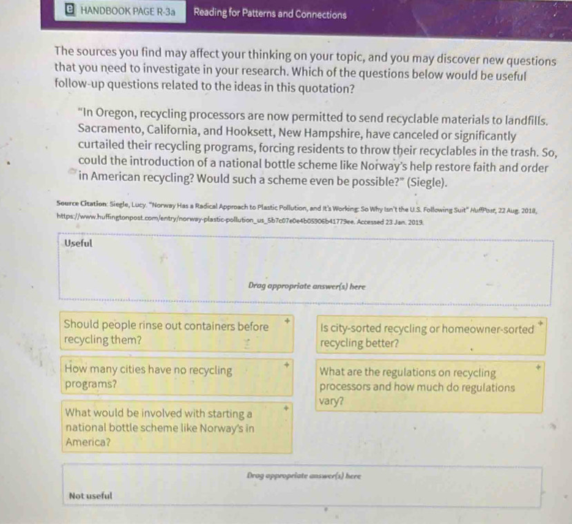 HANDBOOK PAGE R-3a Reading for Patterns and Connections 
The sources you find may affect your thinking on your topic, and you may discover new questions 
that you need to investigate in your research. Which of the questions below would be useful 
follow-up questions related to the ideas in this quotation? 
“In Oregon, recycling processors are now permitted to send recyclable materials to landfills. 
Sacramento, California, and Hooksett, New Hampshire, have canceled or significantly 
curtailed their recycling programs, forcing residents to throw their recyclables in the trash. So, 
could the introduction of a national bottle scheme like Norway's help restore faith and order 
in American recycling? Would such a scheme even be possible?” (Siegle). 
Source Citation: Siegle, Lucy. "Norway Has a Radical Approach to Plastic Pollution, and It's Working: So Why Isn't the U.S. Following Suit" HuffPosr, 22 Aug. 2018, 
https://www.huffingtonpost.com/entry/norway-plastic-pollution_us_5b7c07e0e4b05906b41779ee. Accessed 23 Jan. 2019. 
Useful 
Drag appropriate answer(s) here 
Should people rinse out containers before Is city-sorted recycling or homeowner-sorted 
recycling them? recycling better? 
How many cities have no recycling What are the regulations on recycling 
programs? processors and how much do regulations 
vary? 
What would be involved with starting a 
national bottle scheme like Norway's in 
America? 
Drog appropriate answer(s) here 
Not useful
