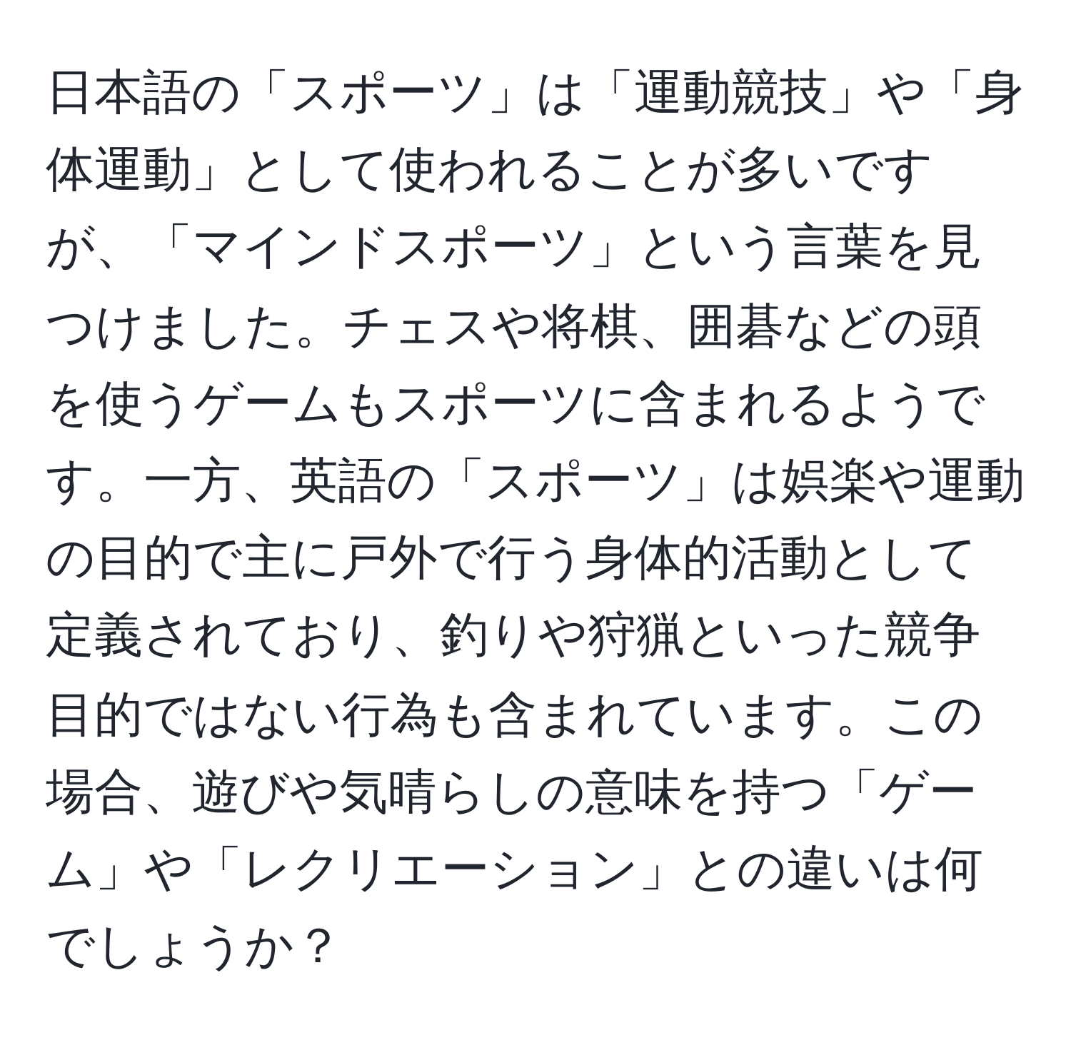 日本語の「スポーツ」は「運動競技」や「身体運動」として使われることが多いですが、「マインドスポーツ」という言葉を見つけました。チェスや将棋、囲碁などの頭を使うゲームもスポーツに含まれるようです。一方、英語の「スポーツ」は娯楽や運動の目的で主に戸外で行う身体的活動として定義されており、釣りや狩猟といった競争目的ではない行為も含まれています。この場合、遊びや気晴らしの意味を持つ「ゲーム」や「レクリエーション」との違いは何でしょうか？