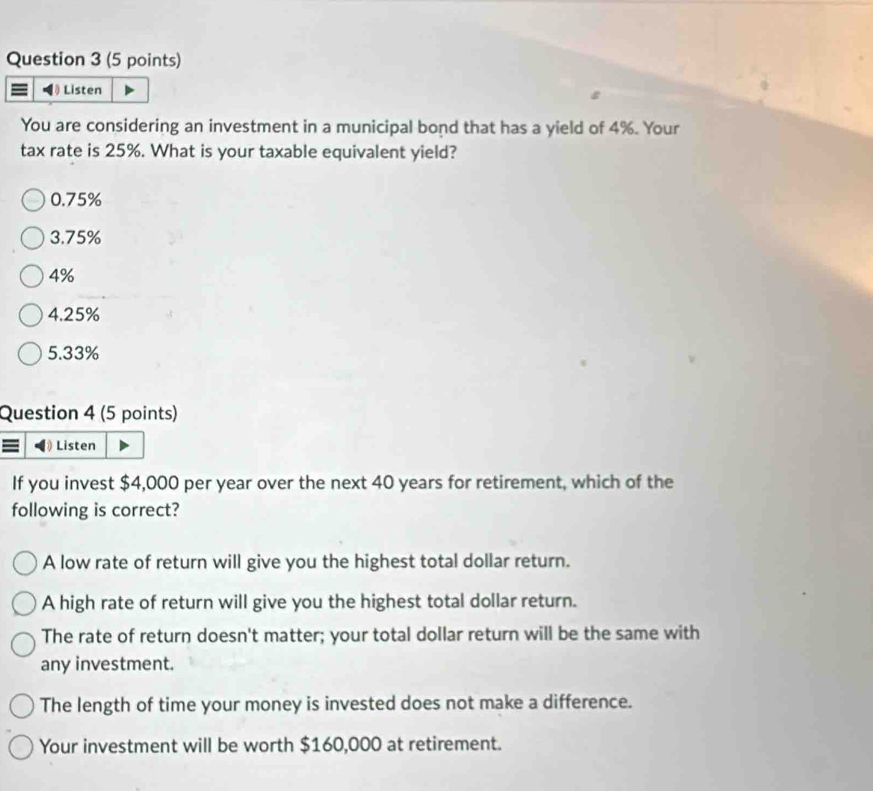 Listen
You are considering an investment in a municipal bond that has a yield of 4%. Your
tax rate is 25%. What is your taxable equivalent yield?
0.75%
3.75%
4%
4.25%
5.33%
Question 4 (5 points)
≡ Listen
If you invest $4,000 per year over the next 40 years for retirement, which of the
following is correct?
A low rate of return will give you the highest total dollar return.
A high rate of return will give you the highest total dollar return.
The rate of return doesn't matter; your total dollar return will be the same with
any investment.
The length of time your money is invested does not make a difference.
Your investment will be worth $160,000 at retirement.