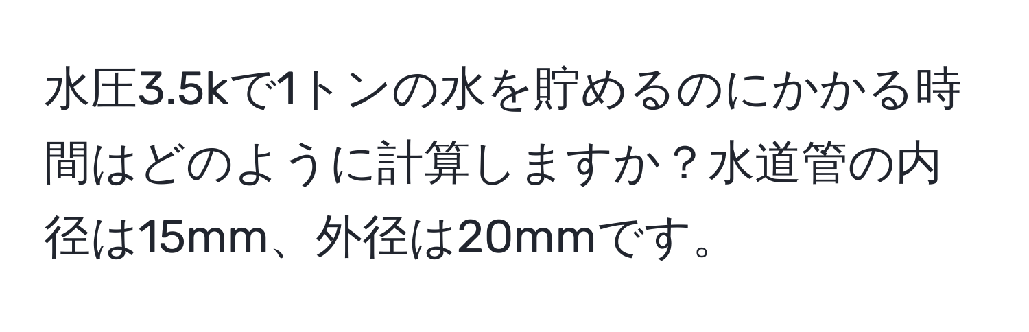 水圧3.5kで1トンの水を貯めるのにかかる時間はどのように計算しますか？水道管の内径は15mm、外径は20mmです。