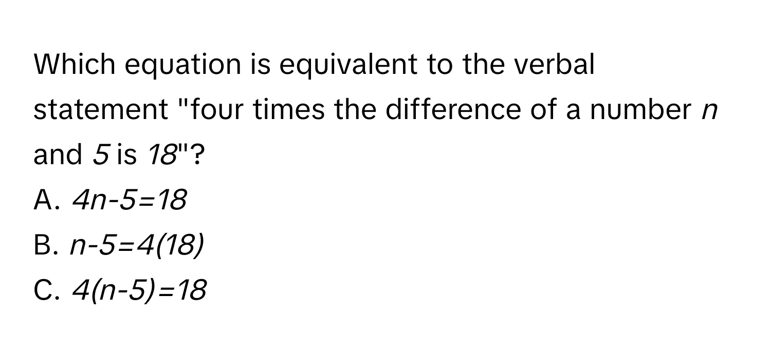 Which equation is equivalent to the verbal statement "four times the difference of a number *n* and *5* is *18*"? 
A. *4n-5=18* 
B. *n-5=4(18)* 
C. *4(n-5)=18*