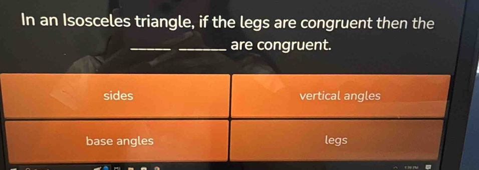 In an Isosceles triangle, if the legs are congruent then the
_
_are congruent.
sides vertical angles
base angles legs