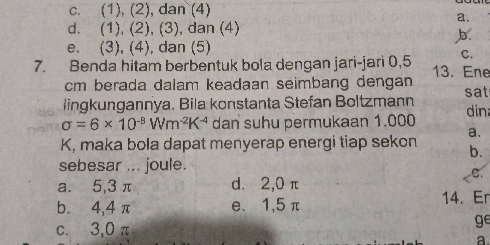 c. (1), (2), dan (4)
a.
d. (1), (2), (3), dan (4)
b.
e. (3), (4), dan (5)
C.
7. Benda hitam berbentuk bola dengan jari-jari 0,5 13. Ene
cm berada dalam keadaan seimbang dengan
sat
lingkungannya. Bila konstanta Stefan Boltzmann
dina
sigma =6* 10^(-8)Wm^(-2)K^(-4) dan suhu permukaan 1.000
a.
K, maka bola dapat menyerap energi tiap sekon
b.
sebesar ... joule.
C.
a. 5, 3 π d. 2, 0 π
b.⩽ 4, 4 π e. 1, 5 π
14. Er
c. 3,0 π
ge
a.