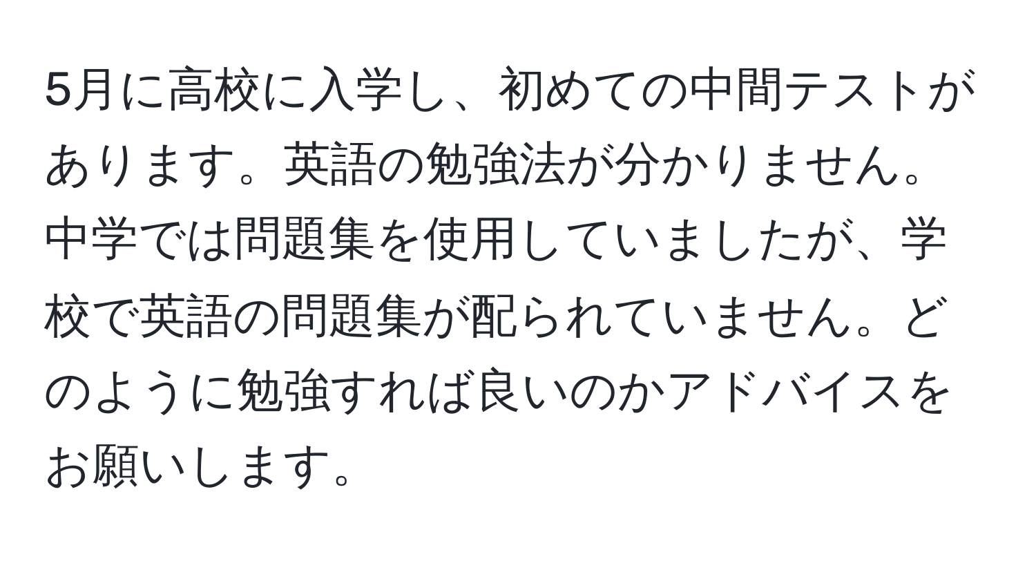 5月に高校に入学し、初めての中間テストがあります。英語の勉強法が分かりません。中学では問題集を使用していましたが、学校で英語の問題集が配られていません。どのように勉強すれば良いのかアドバイスをお願いします。