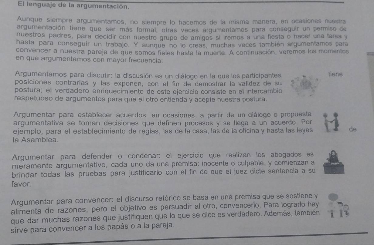 El lenguaje de la argumentación.
Aunque siempre argumentamos, no siempre lo hacemos de la misma manera, en ocasiones nuestra
argumentación tiene que ser más formal, otras veces argumentamos para conseguir un permiso de
nuestros padres, para decidir con nuestro grupo de amigos si iremos a una fiesta o hacer una tarea y
hasta para conseguir un trabajo. Y aunque no lo creas, muchas veces también argumentamos para
convencer a nuestra pareja de que somos fieles hasta la muerte. A continuación, veremos los momentos
en que argumentamos con mayor frecuencia:
Argumentamos para discutir: la discusión es un diálogo en la que los participantes tiene
posiciones contrarias y las exponen, con el fin de demostrar la validez de su
postura; el verdadero enriquecimiento de este ejercicio consiste en el intercambio
respetuoso de argumentos para que el otro entienda y acepte nuestra postura.
Argumentar para establecer acuerdos: en ocasiones, a partir de un diálogo o propuesta
argumentativa se toman decisiones que definen procesos y se llega a un acuerdo. Por
ejemplo, para el establecimiento de reglas, las de la casa, las de la oficina y hasta las leyes
de
la Asamblea.
Argumentar para defender o condenar: el ejercicio que realizan los abogados es
meramente argumentativo, cada uno da una premisa: inocente o culpable, y comienzan a
brindar todas las pruebas para justificarlo con el fin de que el juez dicte sentencia a su
favor.
Argumentar para convencer: el discurso retórico se basa en una premisa que se sostiene y
alimenta de razones, pero el objetivo es persuadir al otro, convencerlo. Para lograrlo hay
que dar muchas razones que justifiquen que lo que se dice es verdadero. Además, también
sirve para convencer a los papás o a la pareja.