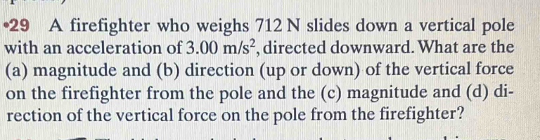 •29 A firefighter who weighs 712 N slides down a vertical pole 
with an acceleration of 3.00m/s^2 , directed downward. What are the 
(a) magnitude and (b) direction (up or down) of the vertical force 
on the firefighter from the pole and the (c) magnitude and (d) di- 
rection of the vertical force on the pole from the firefighter?