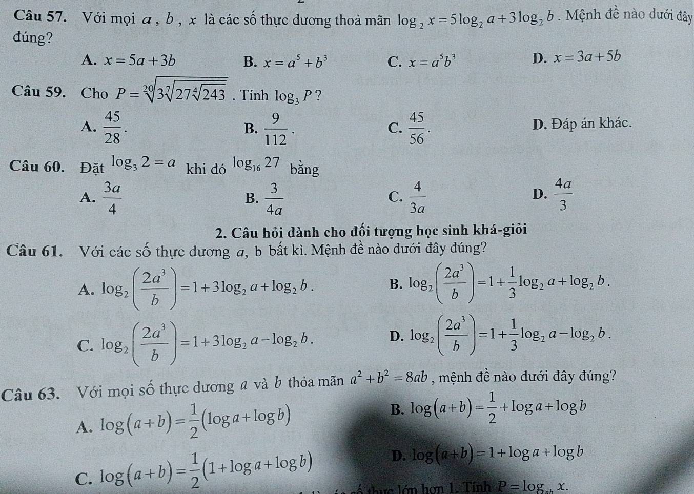 Với mọi a , b , x là các số thực dương thoả mãn log _2x=5log _2a+3log _2b. Mệnh đề nào dưới đây
đúng?
A. x=5a+3b B. x=a^5+b^3 C. x=a^5b^3 D. x=3a+5b
Câu 59. Cho P=sqrt[20](3sqrt [7]27sqrt [4]243). Tính log _3P ?
A.  45/28 .  9/112 .  45/56 . D. Đáp án khác.
B.
C.
Câu 60. Đặt log _32=a khi đó log _1627 bằng
A.  3a/4   3/4a   4/3a   4a/3 
B.
C.
D.
2. Câu hỏi dành cho đối tượng học sinh khá-giỏi
Câu 61. Với các số thực dương a, b bất kì. Mệnh đề nào dưới đây đúng?
A. log _2( 2a^3/b )=1+3log _2a+log _2b.
B. log _2( 2a^3/b )=1+ 1/3 log _2a+log _2b.
C. log _2( 2a^3/b )=1+3log _2a-log _2b.
D. log _2( 2a^3/b )=1+ 1/3 log _2a-log _2b.
Câu 63. Với mọi số thực dương a và b thỏa mãn a^2+b^2=8ab , mệnh đề nào dưới đây đúng?
A. log (a+b)= 1/2 (log a+log b)
B. log (a+b)= 1/2 +log a+log b
D. log (a+b)=1+log a+log b
C. log (a+b)= 1/2 (1+log a+log b) số thực lớn hơn 1. Tính P=log _abx.