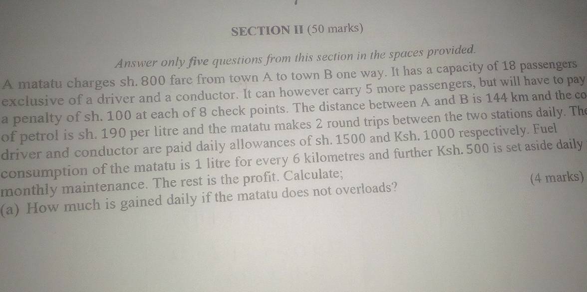 SECTION II (50 marks) 
Answer only five questions from this section in the spaces provided. 
A matatu charges sh. 800 fare from town A to town B one way. It has a capacity of 18 passengers 
exclusive of a driver and a conductor. It can however carry 5 more passengers, but will have to pay 
a penalty of sh. 100 at each of 8 check points. The distance between A and B is 144 km and the co 
of petrol is sh. 190 per litre and the matatu makes 2 round trips between the two stations daily. The 
driver and conductor are paid daily allowances of sh. 1500 and Ksh. 1000 respectively. Fuel 
consumption of the matatu is 1 litre for every 6 kilometres and further Ksh. 500 is set aside daily 
monthly maintenance. The rest is the profit. Calculate; 
(a) How much is gained daily if the matatu does not overloads? (4 marks)