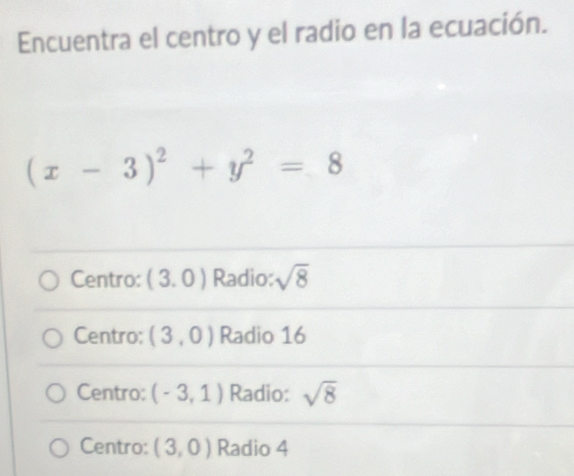 Encuentra el centro y el radio en la ecuación.
(x-3)^2+y^2=8
Centro: (3.0) Radio: sqrt(8)
Centro: (3,0) Radio 16
Centro: (-3,1) Radio: sqrt(8)
Centro: (3,0) Radio 4