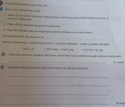 A student prepares a pure, dry salt. 
This is the method she used: 
1. Place 25cm^3 of 0.5mol/dm^3 hydrochloric acid into a conical flask. Add an excess of 
calcium carbonate. 
2. Filter off the remaining calcium carbonate. 
3. Place the filtrate into an evaporating dish and leave in a warm place. 
The equation for the reaction is: 
calcium carbonate + hydrochloric acid → calcium chloride + water + carbon dioxide
CaCO_3(s)+2HCl(aq)to CaCl_2(aq) (□)° +H_2O(l)+CO_2(g)
a Describe how the student will know when they have added enough calcium carbonate. 
_ 
[1 mark] 
b Calculate the maximum theoretical mass of calcium chloride. 
_ 
_ 
_ 
_[4 mar