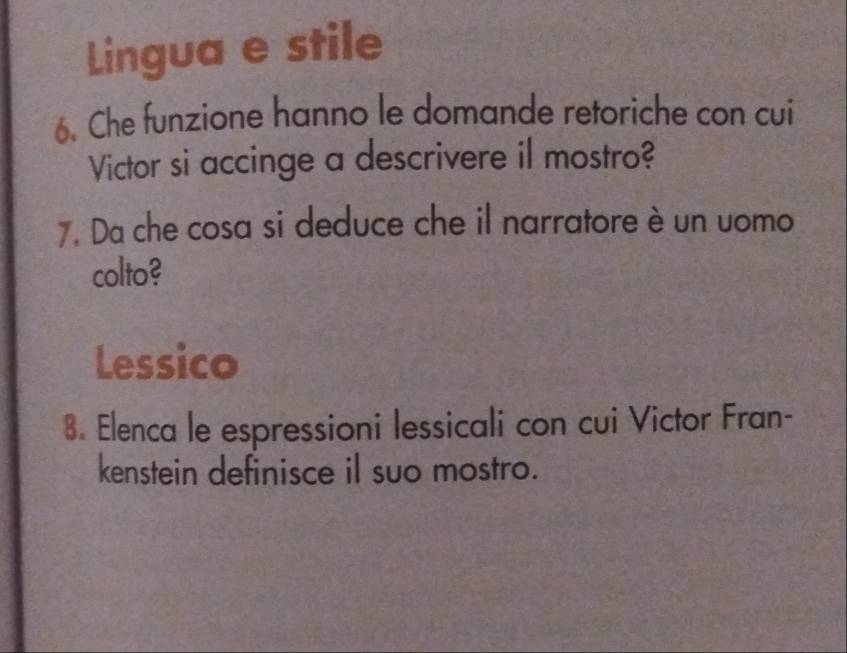 Lingua e stile 
6. Che funzione hanno le domande retoriche con cui 
Victor si accinge a descrivere il mostro? 
7. Da che cosa si deduce che il narratore è un uomo 
colto? 
Lessico 
8. Elenca le espressioni lessicali con cui Victor Fran- 
kenstein definisce il suo mostro.