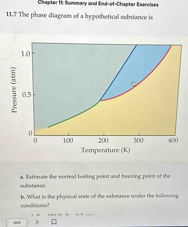 Chapter 11: Summary and End-of-Chapter Exercises 
11.7 The phase diagram of a hypothetical substance is 
Temperature (K) 
a. Estimate the normal boiling point and freezing point of the 
substance. 
b. What is the physical state of the substance under the following 
conditions? 
464