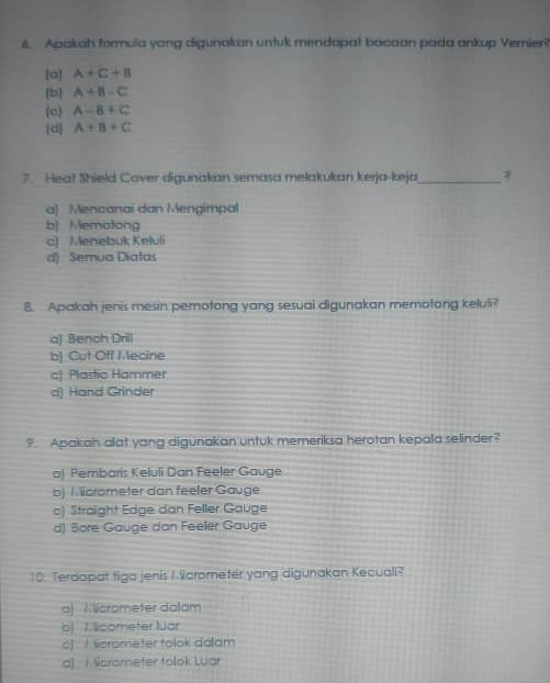 Apakah formula yang digunakan untuk mendapat bocaan pada ankup Vernier?
(a] A+C+B
b A+B-C
(c A-B+C
(d] A+B+C
7. Heat Shield Cover digunakan semasa melakukan kerja-keja_
a) Mencanai dan Mengimpal
b Mematong
c) Menebuk Keluli
d) Semua Diatas
8. Apakah jenis mesin pemotong yang sesuai digunakan memotong keluli?
a) Bench Drill
b) Cut Off Mecine
c) Plastic Hammer
d) Hand Grinder
9. Apakah alat yang digunakan untuk memeriksa herotan kepala selinder?
a) Pembaris Keluli Dan Feeler Gauge
b) Micrometer dan feeler Gauge
c) Straight Edge dan Feller Gauge
d) Bore Gauge dan Feeler Gauge
10. Terdapat tiga jenis I licrometer yang digunakan Kecuali?
a) Alicrameter dalam
b) 7 licometer luar
c) ! licrometer tolok dalam
d) 1 Nicrometer tolok Luar