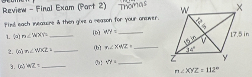 Review - Final Exam (Part 2)
Find each measure & then give a reason for your answer.
1. (a) m∠ WXY= _(b) WY= _
(b) 
2、 (a) m∠ WXZ= _ m∠ XWZ= _
(b)
3、 (a) WZ= _ VY= _
m∠ XYZ=112°