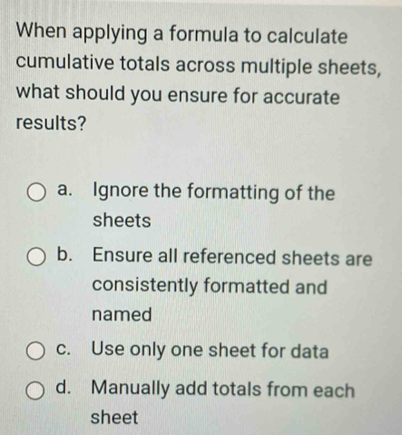 When applying a formula to calculate
cumulative totals across multiple sheets,
what should you ensure for accurate
results?
a. Ignore the formatting of the
sheets
b. Ensure all referenced sheets are
consistently formatted and
named
c. Use only one sheet for data
d. Manually add totals from each
sheet