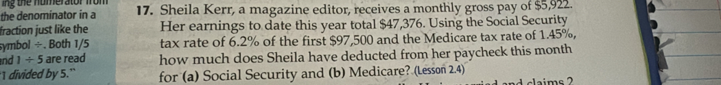 ing the numerator from 
the denominator in a 17. Sheila Kerr, a magazine editor, receives a monthly gross pay of $5,922. 
fraction just like the Her earnings to date this year total $47,376. Using the Social Security 
symbol /. Both 1/5 tax rate of 6.2% of the first $97,500 and the Medicare tax rate of 1.45%, 
nd 1/ 5 are read how much does Sheila have deducted from her paycheck this month 
I divided by 5.`` for (a) Social Security and (b) Medicare? (Lesson 2.4)