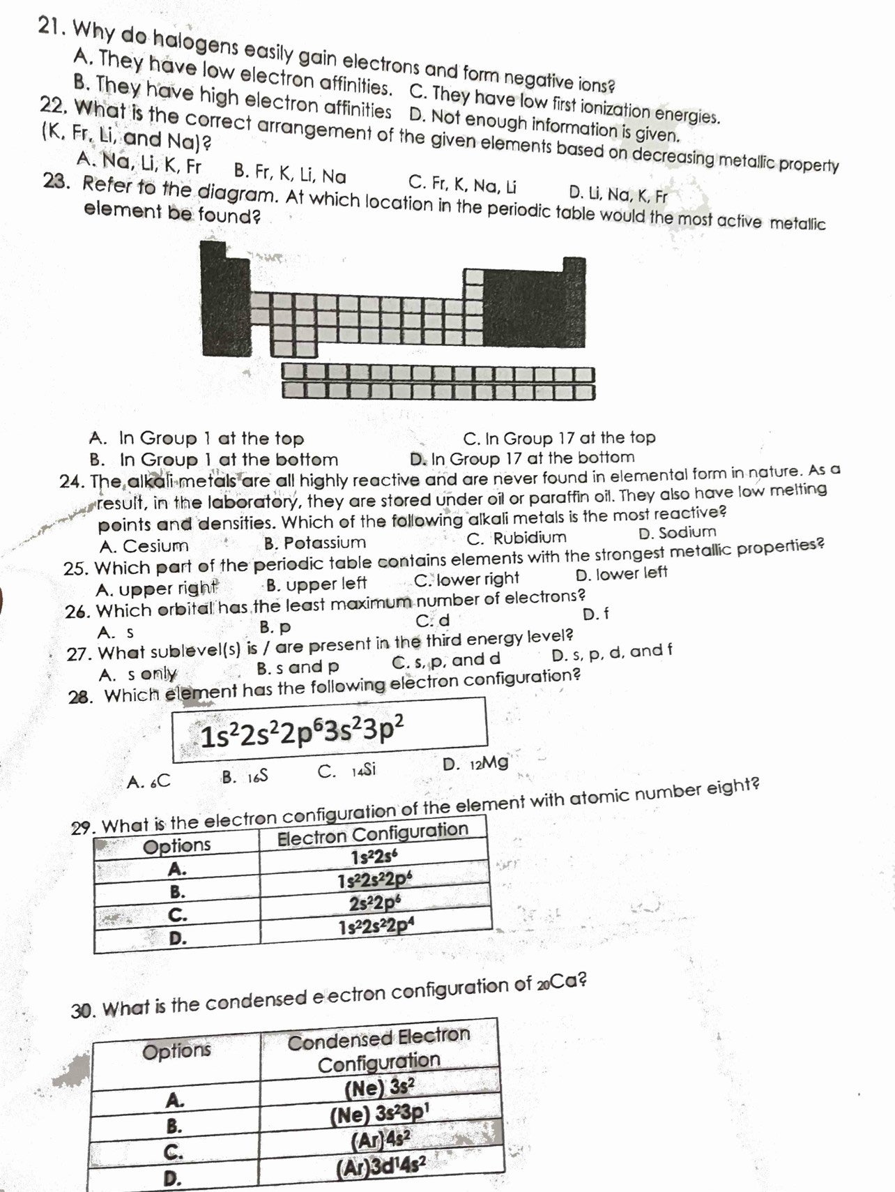 Why do halogens easily gain electrons and form negative ions?
A. They have low electron affinities. C. They have low first ionization energies.
B. They have high electron affinities D. Not enough information is given.
22. What is the correct arrangement of the given elements based on decreasing metallic property (K, Fr, Li, and Na)?
A. Na, Li, K, Fr B. Fr, K, Li, Na C. Fr, K, Na, Li D. Li, Na, K, Fr
23. Refer to the diagram. At which location in the periodic table would the most active metallic
element be found?
A. In Group 1 at the top C. In Group 17 at the top
B. In Group 1 at the bottom D. In Group 17 at the bottom
24. The alkali metals are all highly reactive and are never found in elemental form in nature. As a
result, in the laboratory, they are stored under oil or paraffin oil. They also have low melting
points and densities. Which of the following alkali metals is the most reactive?
A. Cesium B. Potassium C. Rubidium D. Sodium
25. Which part of the periodic table contains elements with the strongest metallic properties?
A. upper right B. upper left C. lower right D. lower left
26. Which orbital has the least maximum number of electrons?
A. s B. p C. d
D. f
27. What sublevel(s) is / are present in the third energy level?
A.s only B. s and p C. s, p, and d D. s, p, d, and f
28. Which element has the following electron configuration?
1s^22s^22p^63s^23p^2
A. 6C B. 16S C. 14Si D. 12Mg
f the element with atomic number eight?
at is the condensed e ectron configuration of wCa?