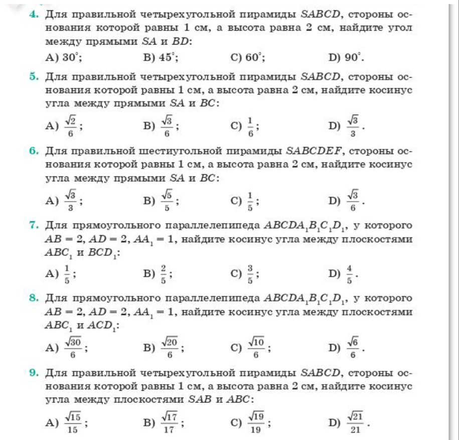 Для πравильной четьрехугольной πирамиды SΑBCD, стороны ос-
нования которой равны 1 см, а высота равна 2 см, найдите угол
между прямыми SА и ВD:
A) 30°; B) 45°; C) 60°; D) 90°.
5. Для πравильной четьрехугольной πирамиды SΑBCD, стороны ос-
нования которой равны 1 см, а высота равна 2 см, найдите косинус
угла между прямыми ΝА и ВC:
A)  sqrt(2)/6 ;  sqrt(3)/6 ; C)  1/6  , D)  sqrt(3)/3 .
B)
6. Для πравильной пестиугольной πирамиды SΑΒСDΕF, стороны ос-
нования которой равны 1 см, а высота равна 2 см, найдиτе косинус
угла между прямыми SА и ВC:
A)  sqrt(3)/3 ;  sqrt(5)/5 ; C)  1/5 ; D)  sqrt(3)/6 .
B)
7. Для πрямоугольного πарадлелеπиπеда ΑBCD A_1B_1C_1D_1 , y kotoporo
AB=2,AD=2,AA_1=1 , найдите косинус угла между плоскостями
ABC_1HBCD_1:
A)  1/5 ;  2/5  : C)  3/5  D)  4/5 ·
B)
8. Для πрямоугольного πарадлелепиπеда ΑBC DA_1B_1C_1D_1 , y kotoporo
AB=2,AD=2,AA_1=1 , найдите косинус угла между плоскостями
ABC_1HACD_1:
A)  sqrt(30)/6 ;  sqrt(20)/6 ; C)  sqrt(10)/6  D)  sqrt(6)/6 .
B)
9. Для πравильной четьрехугольной πирамиды SΑBCD, стороны ос-
нования которой равны 1 см, а высота равна 2 см, найдиτе косинус
угла между плоскостями SAВ и ABC:
A)  sqrt(15)/15 . B)  sqrt(17)/17  C)  sqrt(19)/19  : D)  sqrt(21)/21 .