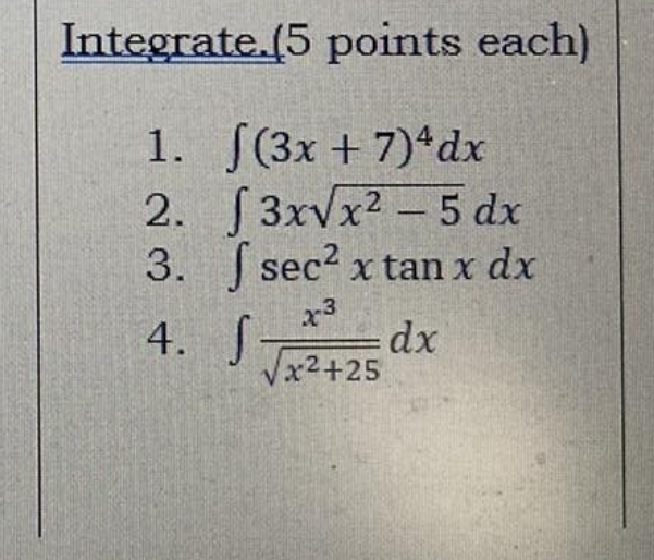 Integrate.(5 points each) 
1. ∈t (3x+7)^4dx
2. ∈t 3xsqrt(x^2-5)dx
3. ∈t sec^2xtan xdx
4. ∈t  x^3/sqrt(x^2+25) dx