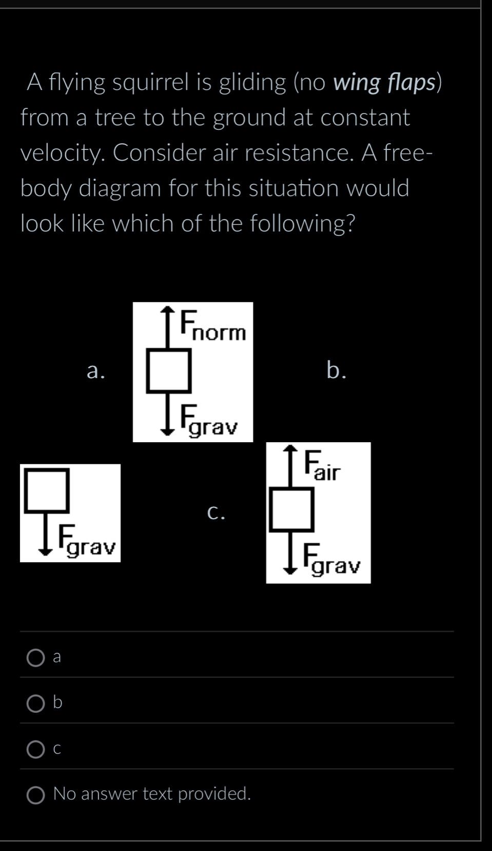 A flying squirrel is gliding (no wing flaps)
from a tree to the ground at constant
velocity. Consider air resistance. A free-
body diagram for this situation would
look like which of the following?
orm
a.
b.
grav
Fair
C.
grav
Kgrav
a
b
C
No answer text provided.