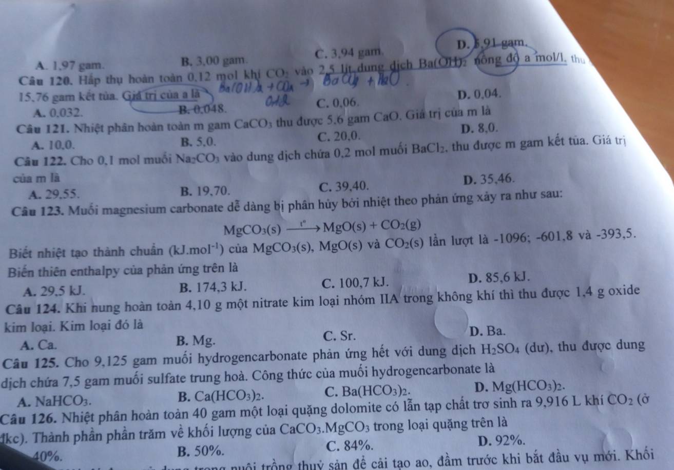 D. 5,91gam.
C. 3.94 gam.
A. 1,97 gam. B. 3.00 gam.
Câu 120. Hấp thụ hoàn toàn 0,12 mol khi CO_2 vào 2,5 lit dung dịch Ba(OH)2 nông độ a mol/l, th
15.76 gam kết tủa. Giả trị của a là D. 0,04.
A. 0.032. C. 0,06.
B. 0:048.
Câu 121. Nhiệt phân hoàn toàn m gam CaCO_3 thu được 5.6 gam CaO. Giả trị của m là
A. 10,0. B. 5,0. C. 20,0. D. 8,0.
Câu 122. Cho 0,1 mol muối Na_2CO_3 vào dung dịch chứa 0,2 mol muối BaCl_2 , thu được m gam kết tủa. Giá trị
của m là D. 35,46.
A. 29.55. B. 19,70. C. 39,40.
Câu 123. Muối magnesium carbonate dễ dàng bị phân hủy bởi nhiệt theo phản ứng xảy ra như sau:
MgCO_3(s)xrightarrow t°MgO(s)+CO_2(g)
Biết nhiệt tạo thành chuẩn (kJ.mol^(-1)) của MgCO_3(s),MgO(s) và CO_2(s) lần lượt là -1096; -601,8 và -393,5.
Biến thiên enthalpy của phản ứng trên là
A. 29,5 kJ. B. 174,3 kJ. C. 100,7 kJ. D. 85,6 kJ.
Câu 124. Khi nung hoàn toàn 4,10 g một nitrate kim loại nhóm IIA trong không khí thì thu được 1,4 g oxide
kim loại. Kim loại đó là
A. Ca. B. Mg. C. Sr. D. Ba.
Câu 125. Cho 9,125 gam muối hydrogencarbonate phản ứng hết với dung dịch H_2SO_4(du ), thu được dung
dịch chứa 7,5 gam muối sulfate trung hoà. Công thức của muối hydrogencarbonate là
D. Mg(HCO_3)_2.
A. Nal ICO_3.
B. Ca(HCO_3)_2.
C. Ba(HCO_3)_2.
Câu 126. Nhiệt phân hoàn toàn 40 gam một loại quặng dolomite có lẫn tạp chất trơ sinh ra 9,916 L khí CO_2 (Ở
dkc). Thành phần phần trăm về khối lượng của CaCO_3.MgCO_3 trong loại quặng trên là
40%. B. 50%. C. 84%. D. 92%.
ội trồng thuỷ sản để cải tạo ao, đầm trước khi bắt đầu vụ mới. Khối