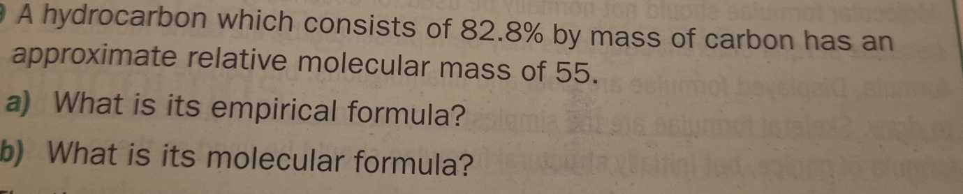 A hydrocarbon which consists of 82.8% by mass of carbon has an 
approximate relative molecular mass of 55. 
a) What is its empirical formula? 
b) What is its molecular formula?