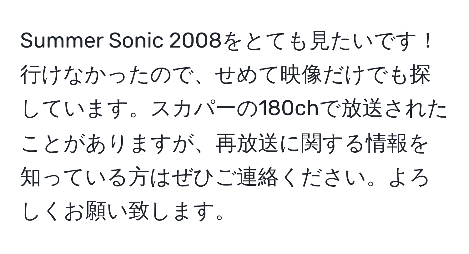 Summer Sonic 2008をとても見たいです！行けなかったので、せめて映像だけでも探しています。スカパーの180chで放送されたことがありますが、再放送に関する情報を知っている方はぜひご連絡ください。よろしくお願い致します。