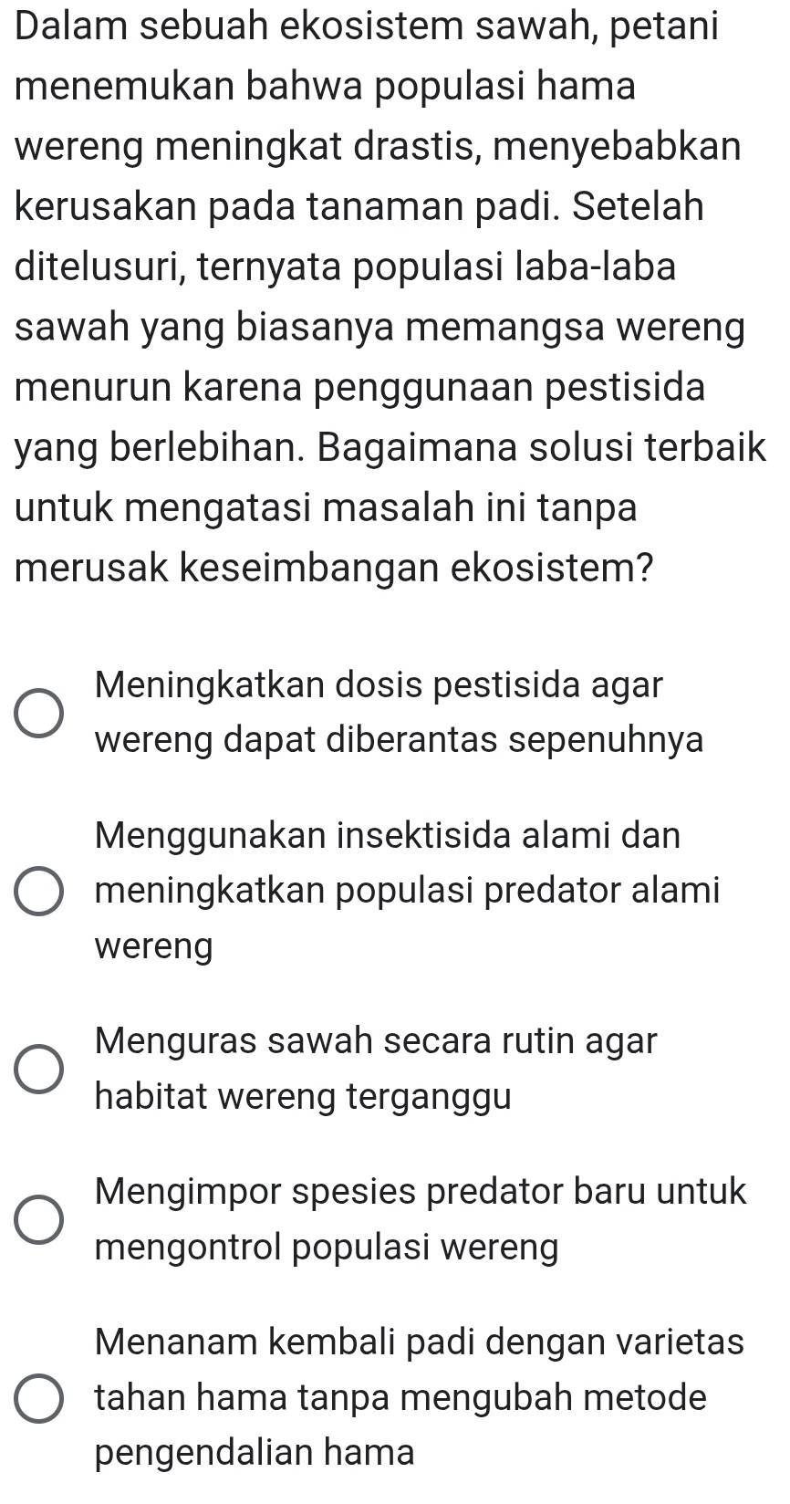 Dalam sebuah ekosistem sawah, petani
menemukan bahwa populasi hama
wereng meningkat drastis, menyebabkan
kerusakan pada tanaman padi. Setelah
ditelusuri, ternyata populasi laba-laba
sawah yang biasanya memangsa wereng
menurun karena penggunaan pestisida
yang berlebihan. Bagaimana solusi terbaik
untuk mengatasi masalah ini tanpa
merusak keseimbangan ekosistem?
Meningkatkan dosis pestisida agar
wereng dapat diberantas sepenuhnya
Menggunakan insektisida alami dan
meningkatkan populasi predator alami
wereng
Menguras sawah secara rutin agar
habitat wereng terganggu
Mengimpor spesies predator baru untuk
mengontrol populasi wereng
Menanam kembali padi dengan varietas
tahan hama tanpa mengubah metode
pengendalian hama