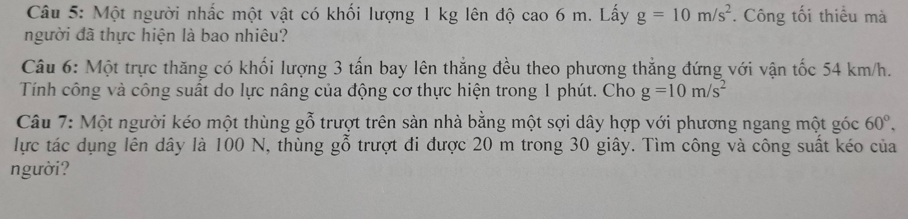 Một người nhấc một vật có khối lượng 1 kg lên độ cao 6 m. Lấy g=10m/s^2. Công tối thiểu mà 
người đã thực hiện là bao nhiêu? 
Câu 6: Một trực thăng có khối lượng 3 tấn bay lên thẳng đều theo phương thẳng đứng với vận tốc 54 km/h. 
Tính công và công suất do lực nâng của động cơ thực hiện trong 1 phút. Cho g=10m/s^2
Câu 7: Một người kéo một thùng gỗ trượt trên sàn nhà bằng một sợi dây hợp với phương ngang một góc 60°, 
lực tác dụng lên dây là 100 N, thùng gỗ trượt đi được 20 m trong 30 giây. Tìm công và công suất kéo của 
người?