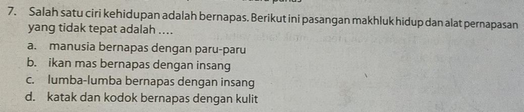 Salah satu ciri kehidupan adalah bernapas. Berikut ini pasangan makhluk hidup dan alat pernapasan
yang tidak tepat adalah ....
a. manusia bernapas dengan paru-paru
b. ikan mas bernapas dengan insang
c. lumba-lumba bernapas dengan insang
d. katak dan kodok bernapas dengan kulit