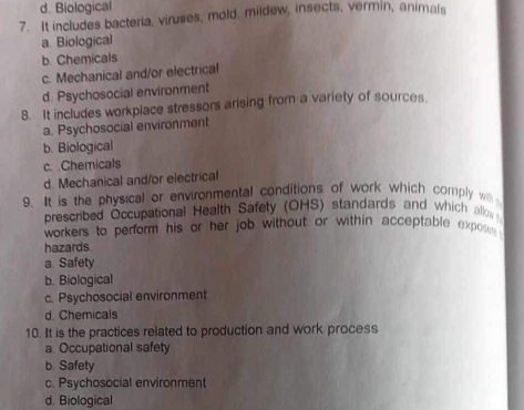 d. Biological
7. It includes bacteria, viruses, mold, mildew, insects, vermin, animals
a. Biological
b. Chemicals
c. Mechanical and/or electrical
d. Psychosocial environment
8. It includes workplace stressors arising from a variety of sources.
a. Psychosocial environment
b. Biological
c. Chemicals
d. Mechanical and/or electrical
9. It is the physical or environmental conditions of work which comply w 
prescribed Occupational Health Safety (OHS) standards and which allow 
workers to perform his or her job without or within acceptable expose 
hazards
a. Safety
b. Biological
c. Psychosocial environment
d. Chemicals
10. It is the practices related to production and work process
a. Occupational safety
b. Safety
c. Psychosocial environment
d. Biological