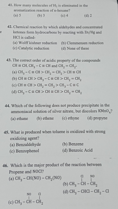 How many molecules of H_2 is eliminated in the
aromatization reaction of n-hexane?
(a) 5 (b) 3 (c) 4 (d) 2
42. Chemical reaction by which aldehydes and concentrated
e ketones form hydrocarbons by reacting with Zn/Hg and
HCl is called-
(a) Wolff kishner reduction (b) Clemmensen reduction
(c) Catalytic reduction (d) None of these
43. The correct order of acidic property of the compounds
CHequiv CH, CH_3-Cequiv CH and CH_2=CH_2-
(a) CH_3-Cequiv CH>CH_2=CH_2>CHequiv CH
(b) CHequiv CH>CH_3-Cequiv CH>CH_2=CH_2
(c) CHequiv CH>CH_2=CH_2>CH_3-Cequiv C
(d) CH_3-Cequiv CH>CHequiv CH>CH_2=CH_2
44. Which of the following does not produce precipitate in the
ammoniacal solution of silver nitrate, but discolors KMnO_4
(a) ethane (b) ethene (c) ethyne (d) propyne
45. What is produced when toluene is oxidized with strong
oxidizing agent?
(a) Benzaldehyde (b) Benzene
(c) Benzophenol (d) Benzoic Acid
46. Which is the major product of the reaction between
Propene and NOCl?
(a) CH_3-CH(NO)-CH_2(NO) beginarrayr CHO CH_3-CH-CH_2endarray
(b)
(d)
(c) beginarrayr NO&Cl CH_3-CH-CH_2endarray CH_3-CHCl-CH_2-Cl