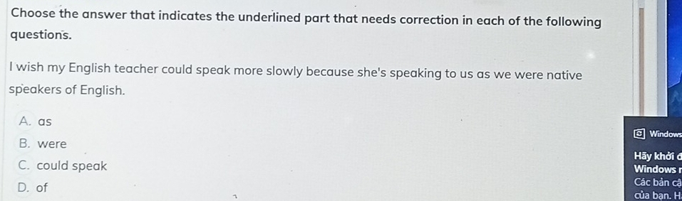 Choose the answer that indicates the underlined part that needs correction in each of the following
questions.
I wish my English teacher could speak more slowly because she's speaking to us as we were native
speakers of English.
A. as
Windows
B. were
Hãy khởi đ
C. could speak Windows r
Các bản cậ
D. of của bạn. H