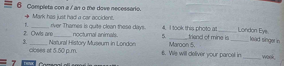 Completa con a / an o the dove necessario. 
Mark has just had a car accident. 
1. _river Thames is quite clean these days. 4. I took this photo at _London Eye. 
2. Owls are _nocturnal animals. 5. _friend of mine is _lead singer in 
3. _Natural History Museum in London Maroon 5. 
closes at 5.50 p.m. 6. We will deliver your parcel in _week. 
7 THINK Correggi ali er