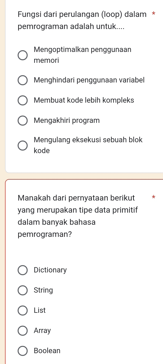 Fungsi dari perulangan (loop) dalam *
pemrograman adalah untuk....
Mengoptimalkan penggunaan
memori
Menghindari penggunaan variabel
Membuat kode lebih kompleks
Mengakhiri program
Mengulang eksekusi sebuah blok
kode
Manakah dari pernyataan berikut *
yang merupakan tipe data primitif
dalam banyak bahasa
pemrograman?
Dictionary
String
List
Array
Boolean