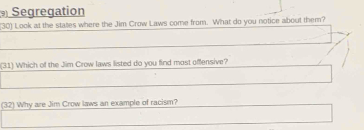 Segregation 
(30) Look at the states where the Jim Crow Laws come from. What do you notice about them? 
(31) Which of the Jim Crow laws listed do you find most offensive? 
(32) Why are Jim Crow laws an example of racism?