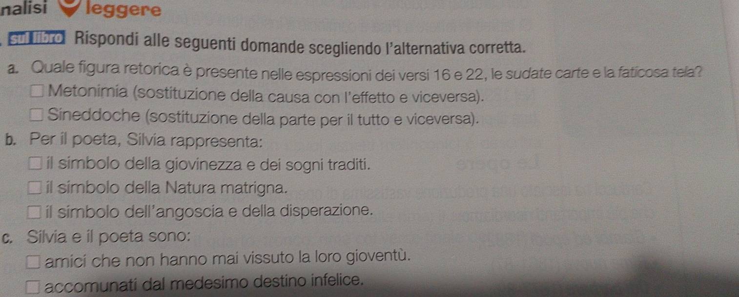 nalisi leggere
s o Rispondi alle seguenti domande scegliendo l'alternativa corretta.
a. Quale figura retorica è presente nelle espressioni dei versi 16 e 22, le sudate carte e la faticosa tela?
* Metonimia (sostituzione della causa con l’effetto e viceversa).
I Sineddoche (sostituzione della parte per il tutto e viceversa).
b. Per il poeta, Silvia rappresenta:
il simbolo della giovinezza e dei sogni traditi.
il simbolo della Natura matrigna.
il símbolo dell'angoscia e della disperazione.
c. Silvia e il poeta sono:
amici che non hanno mai vissuto la loro gioventù.
accomunati dal medesimo destino infelice.