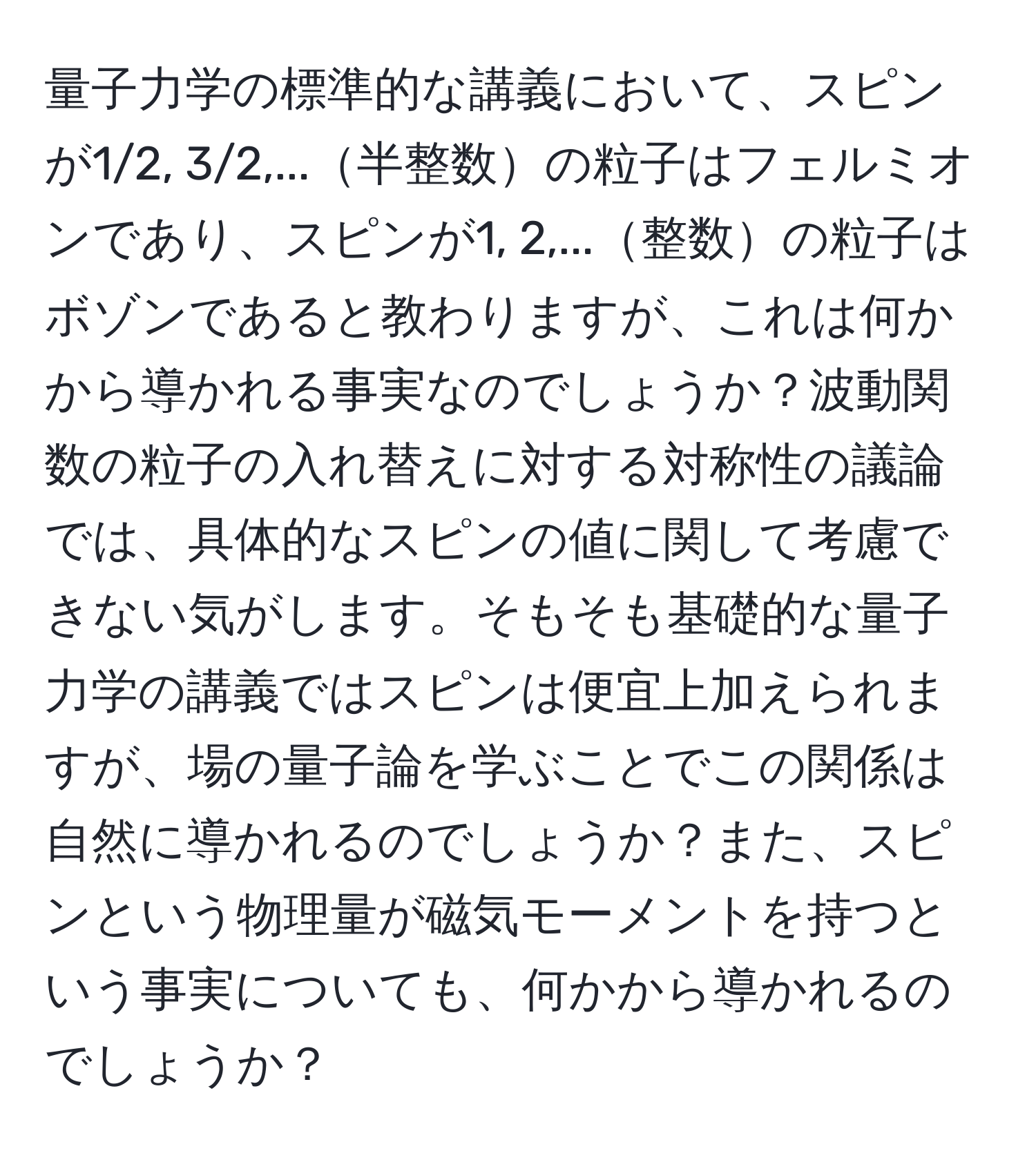 量子力学の標準的な講義において、スピンが1/2, 3/2,...半整数の粒子はフェルミオンであり、スピンが1, 2,...整数の粒子はボゾンであると教わりますが、これは何かから導かれる事実なのでしょうか？波動関数の粒子の入れ替えに対する対称性の議論では、具体的なスピンの値に関して考慮できない気がします。そもそも基礎的な量子力学の講義ではスピンは便宜上加えられますが、場の量子論を学ぶことでこの関係は自然に導かれるのでしょうか？また、スピンという物理量が磁気モーメントを持つという事実についても、何かから導かれるのでしょうか？