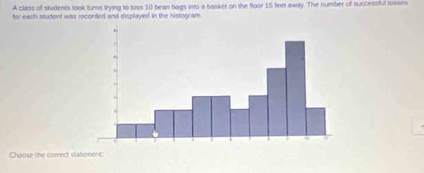 A class of students took turns trying to toss 10 bean bags into a basket on the floor 15 feet away. The number of successful tosses 
for each student was recorded and displayed in the histogram. 
Choose the correct statement: