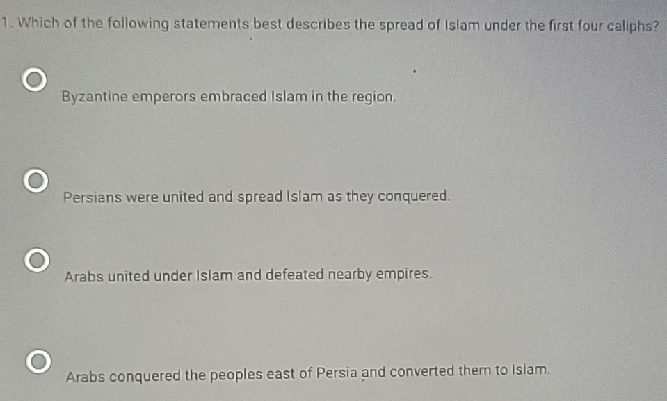 Which of the following statements best describes the spread of Islam under the first four caliphs?
Byzantine emperors embraced Islam in the region.
Persians were united and spread Islam as they conquered.
Arabs united under Islam and defeated nearby empires.
Arabs conquered the peoples east of Persia and converted them to Islam.