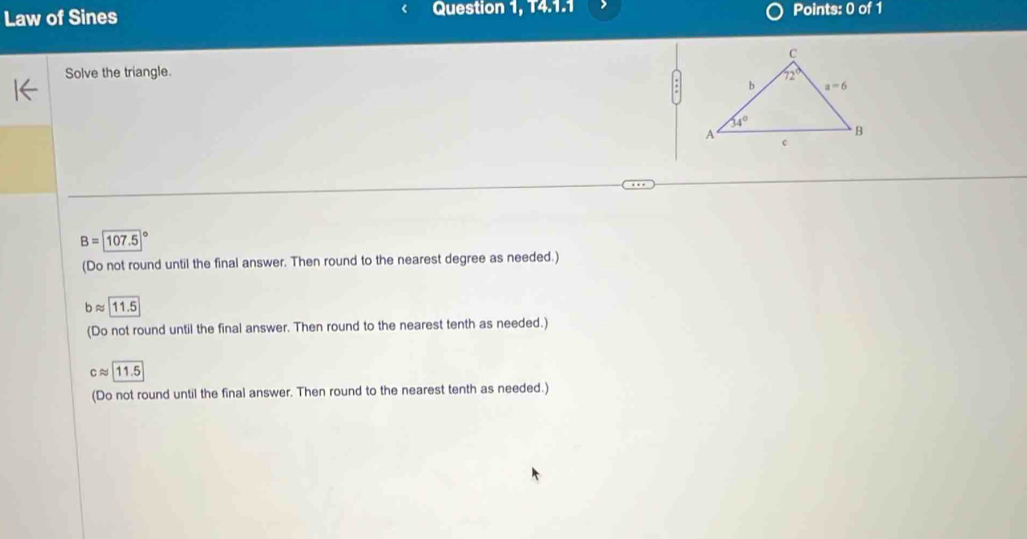 Law of Sines Question 1, 14.1.1 Points: 0 of 1
Solve the triangle.
B=107.5
(Do not round until the final answer. Then round to the nearest degree as needed.)
bapprox 11.5
(Do not round until the final answer. Then round to the nearest tenth as needed.)
capprox 11.5
(Do not round until the final answer. Then round to the nearest tenth as needed.)