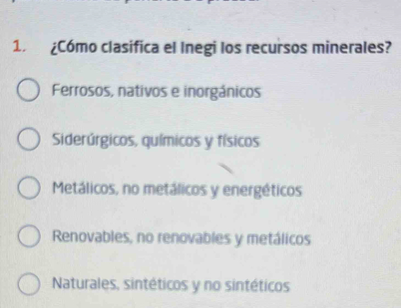 1 ¿Cómo clasífica el Inegi los recursos minerales?
Ferrosos, nativos e inorgánicos
Siderúrgicos, químicos y físicos
Metálicos, no metálicos y energéticos
Renovables, no renovables y metálicos
Naturales, sintéticos y no sintéticos