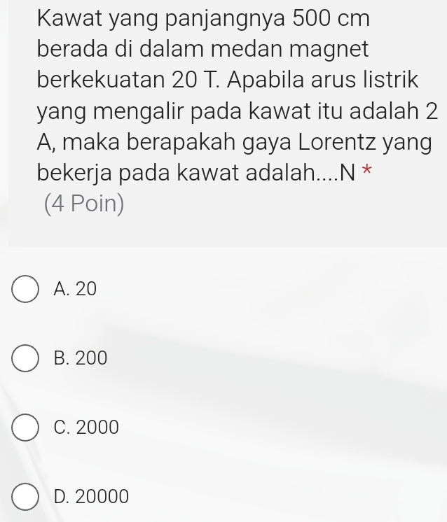 Kawat yang panjangnya 500 cm
berada di dalam medan magnet
berkekuatan 20 T. Apabila arus listrik
yang mengalir pada kawat itu adalah 2
A, maka berapakah gaya Lorentz yang
bekerja pada kawat adalah....N *
(4 Poin)
A. 20
B. 200
C. 2000
D. 20000